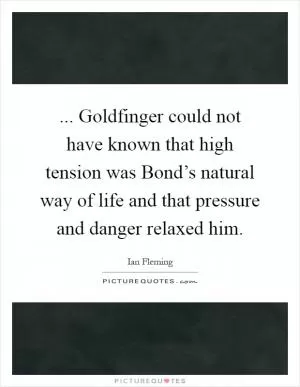... Goldfinger could not have known that high tension was Bond’s natural way of life and that pressure and danger relaxed him Picture Quote #1