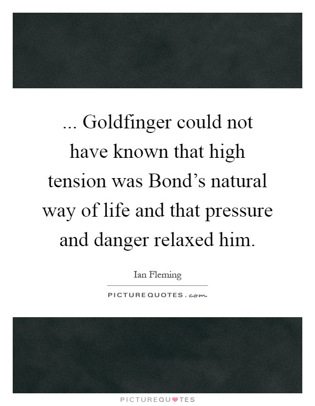 ... Goldfinger could not have known that high tension was Bond's natural way of life and that pressure and danger relaxed him Picture Quote #1