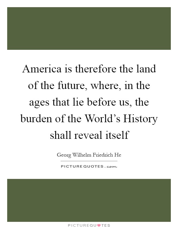 America is therefore the land of the future, where, in the ages that lie before us, the burden of the World's History shall reveal itself Picture Quote #1