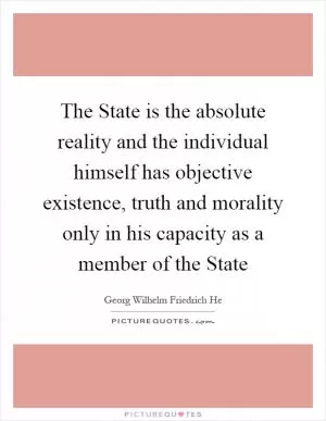 The State is the absolute reality and the individual himself has objective existence, truth and morality only in his capacity as a member of the State Picture Quote #1