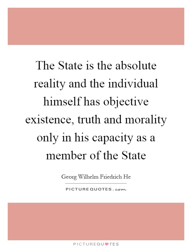 The State is the absolute reality and the individual himself has objective existence, truth and morality only in his capacity as a member of the State Picture Quote #1