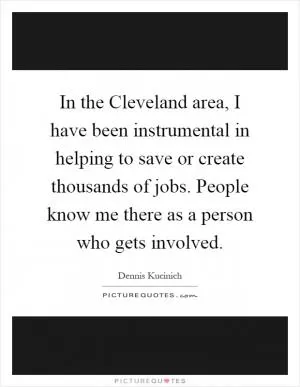In the Cleveland area, I have been instrumental in helping to save or create thousands of jobs. People know me there as a person who gets involved Picture Quote #1