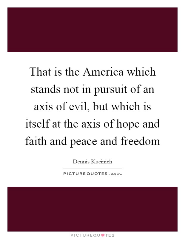 That is the America which stands not in pursuit of an axis of evil, but which is itself at the axis of hope and faith and peace and freedom Picture Quote #1