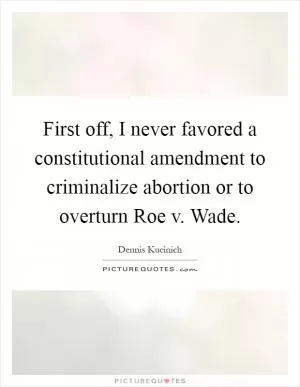 First off, I never favored a constitutional amendment to criminalize abortion or to overturn Roe v. Wade Picture Quote #1
