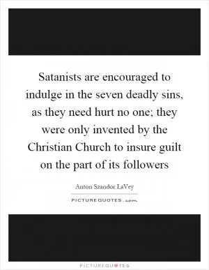 Satanists are encouraged to indulge in the seven deadly sins, as they need hurt no one; they were only invented by the Christian Church to insure guilt on the part of its followers Picture Quote #1