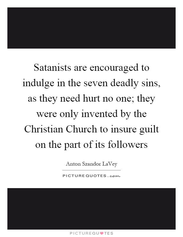Satanists are encouraged to indulge in the seven deadly sins, as they need hurt no one; they were only invented by the Christian Church to insure guilt on the part of its followers Picture Quote #1