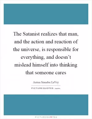 The Satanist realizes that man, and the action and reaction of the universe, is responsible for everything, and doesn’t mislead himself into thinking that someone cares Picture Quote #1