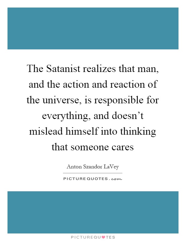 The Satanist realizes that man, and the action and reaction of the universe, is responsible for everything, and doesn't mislead himself into thinking that someone cares Picture Quote #1