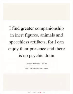 I find greater companionship in inert figures, animals and speechless artifacts, for I can enjoy their presence and there is no psychic drain Picture Quote #1
