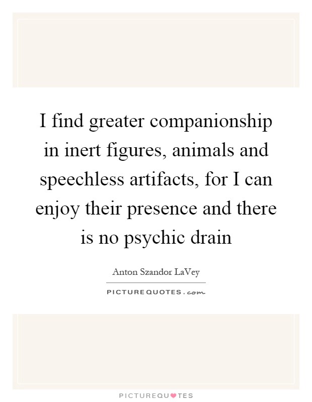 I find greater companionship in inert figures, animals and speechless artifacts, for I can enjoy their presence and there is no psychic drain Picture Quote #1