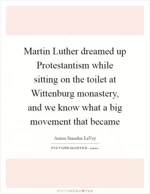 Martin Luther dreamed up Protestantism while sitting on the toilet at Wittenburg monastery, and we know what a big movement that became Picture Quote #1