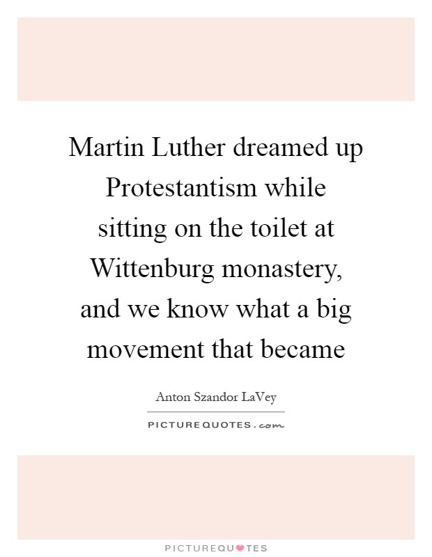 Martin Luther dreamed up Protestantism while sitting on the toilet at Wittenburg monastery, and we know what a big movement that became Picture Quote #1