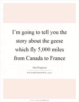 I’m going to tell you the story about the geese which fly 5,000 miles from Canada to France Picture Quote #1