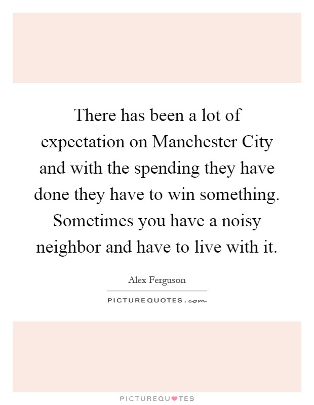 There has been a lot of expectation on Manchester City and with the spending they have done they have to win something. Sometimes you have a noisy neighbor and have to live with it Picture Quote #1