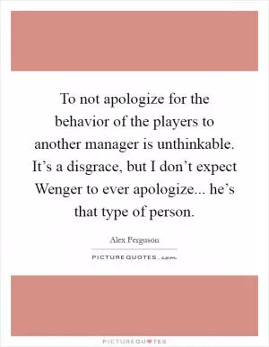 To not apologize for the behavior of the players to another manager is unthinkable. It’s a disgrace, but I don’t expect Wenger to ever apologize... he’s that type of person Picture Quote #1