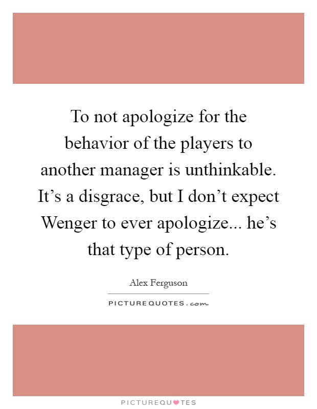 To not apologize for the behavior of the players to another manager is unthinkable. It's a disgrace, but I don't expect Wenger to ever apologize... he's that type of person Picture Quote #1