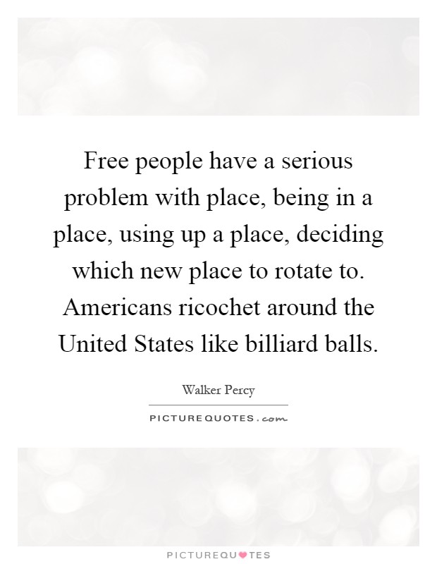 Free people have a serious problem with place, being in a place, using up a place, deciding which new place to rotate to. Americans ricochet around the United States like billiard balls Picture Quote #1