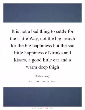 It is not a bad thing to settle for the Little Way, not the big search for the big happiness but the sad little happiness of drinks and kisses, a good little car and a warm deep thigh Picture Quote #1