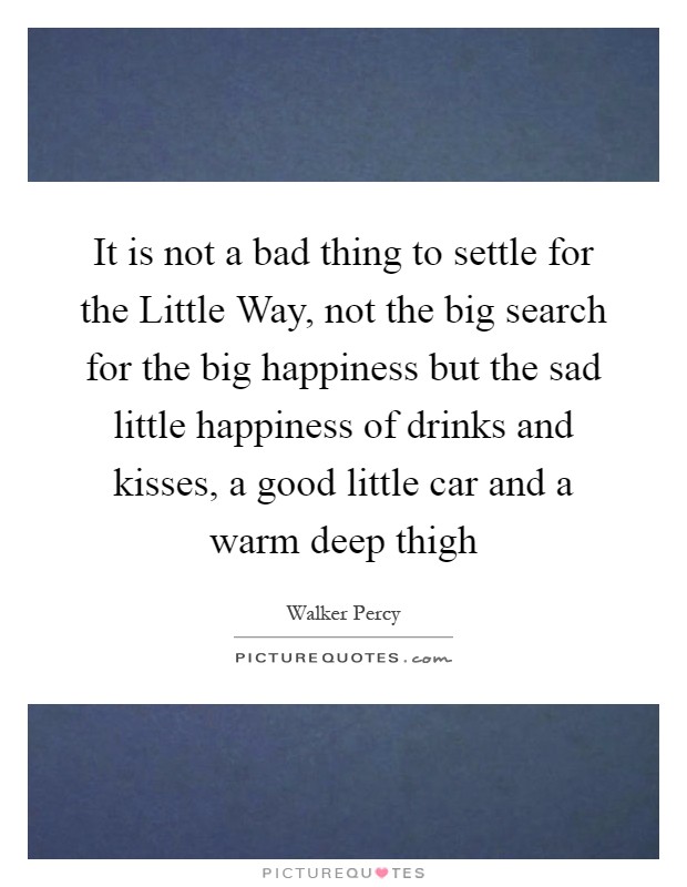 It is not a bad thing to settle for the Little Way, not the big search for the big happiness but the sad little happiness of drinks and kisses, a good little car and a warm deep thigh Picture Quote #1