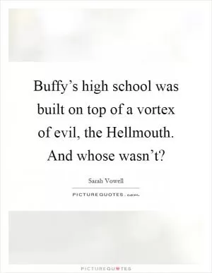 Buffy’s high school was built on top of a vortex of evil, the Hellmouth. And whose wasn’t? Picture Quote #1