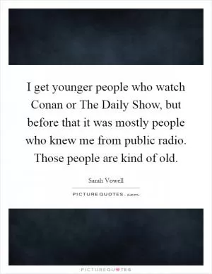 I get younger people who watch Conan or The Daily Show, but before that it was mostly people who knew me from public radio. Those people are kind of old Picture Quote #1