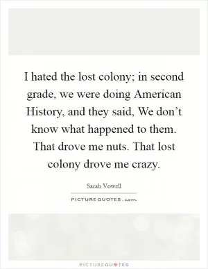 I hated the lost colony; in second grade, we were doing American History, and they said, We don’t know what happened to them. That drove me nuts. That lost colony drove me crazy Picture Quote #1