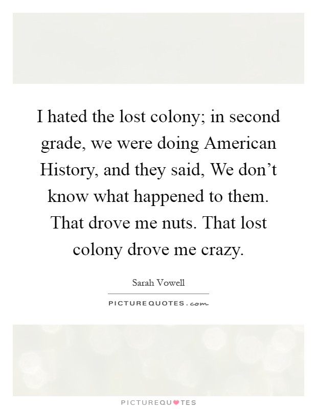I hated the lost colony; in second grade, we were doing American History, and they said, We don't know what happened to them. That drove me nuts. That lost colony drove me crazy Picture Quote #1