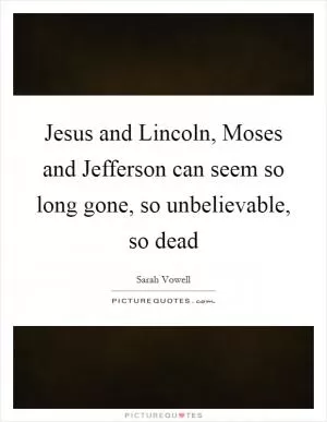 Jesus and Lincoln, Moses and Jefferson can seem so long gone, so unbelievable, so dead Picture Quote #1