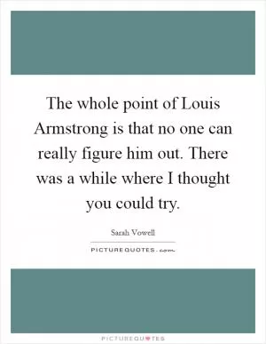 The whole point of Louis Armstrong is that no one can really figure him out. There was a while where I thought you could try Picture Quote #1
