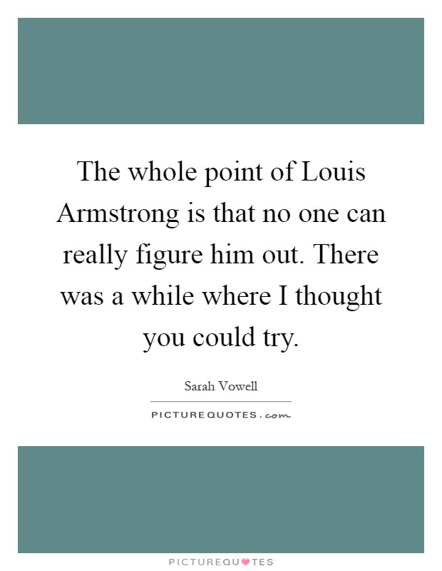 The whole point of Louis Armstrong is that no one can really figure him out. There was a while where I thought you could try Picture Quote #1