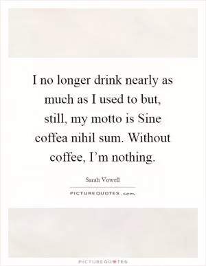 I no longer drink nearly as much as I used to but, still, my motto is Sine coffea nihil sum. Without coffee, I’m nothing Picture Quote #1