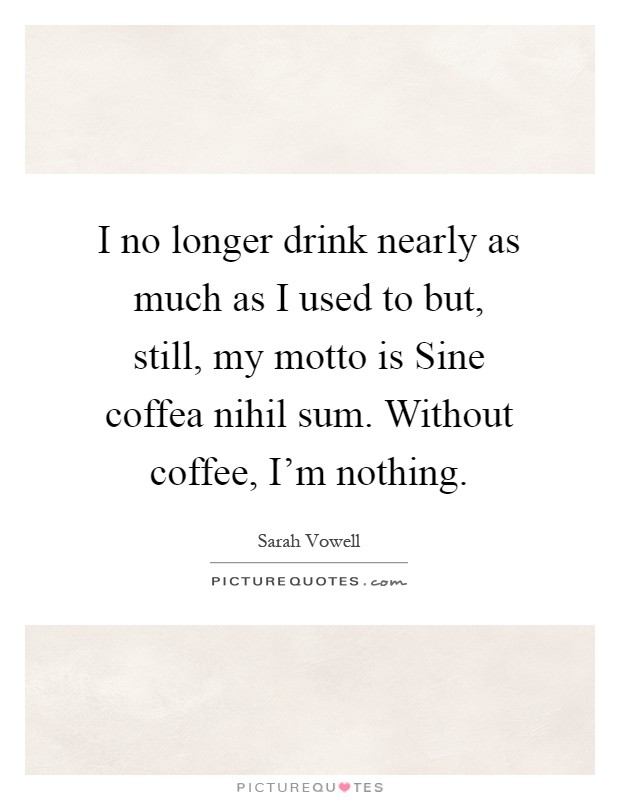 I no longer drink nearly as much as I used to but, still, my motto is Sine coffea nihil sum. Without coffee, I'm nothing Picture Quote #1