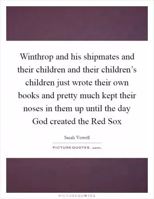 Winthrop and his shipmates and their children and their children’s children just wrote their own books and pretty much kept their noses in them up until the day God created the Red Sox Picture Quote #1