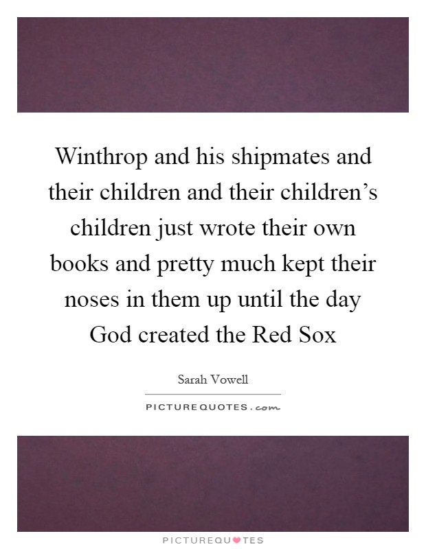 Winthrop and his shipmates and their children and their children's children just wrote their own books and pretty much kept their noses in them up until the day God created the Red Sox Picture Quote #1