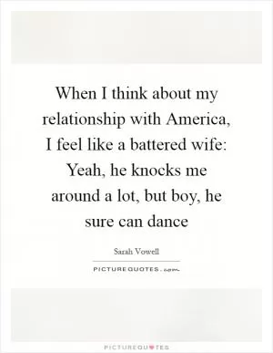 When I think about my relationship with America, I feel like a battered wife: Yeah, he knocks me around a lot, but boy, he sure can dance Picture Quote #1