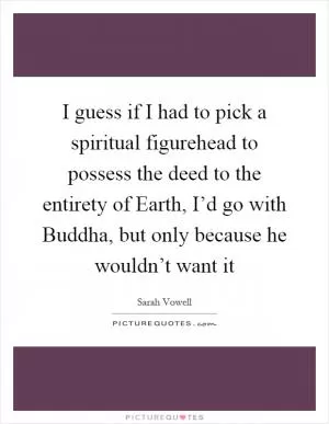 I guess if I had to pick a spiritual figurehead to possess the deed to the entirety of Earth, I’d go with Buddha, but only because he wouldn’t want it Picture Quote #1