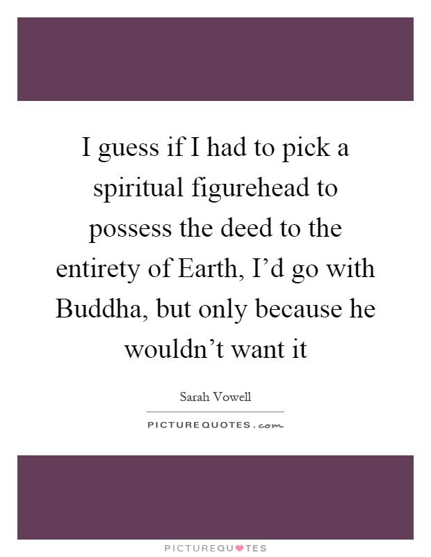 I guess if I had to pick a spiritual figurehead to possess the deed to the entirety of Earth, I'd go with Buddha, but only because he wouldn't want it Picture Quote #1