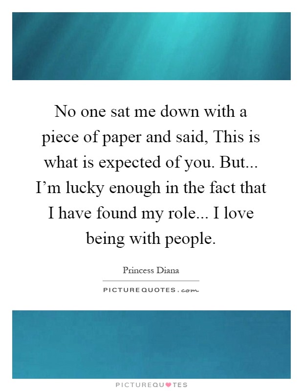 No one sat me down with a piece of paper and said, This is what is expected of you. But... I'm lucky enough in the fact that I have found my role... I love being with people Picture Quote #1