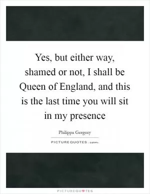 Yes, but either way, shamed or not, I shall be Queen of England, and this is the last time you will sit in my presence Picture Quote #1