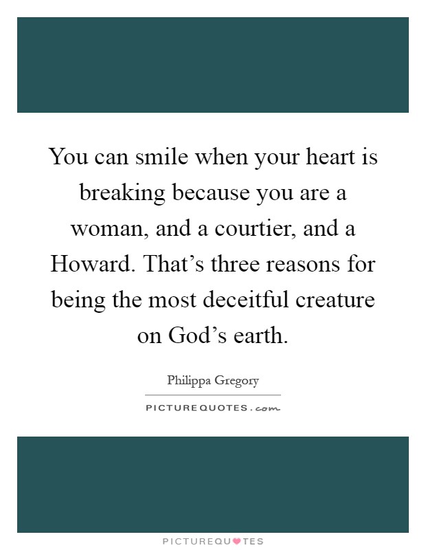 You can smile when your heart is breaking because you are a woman, and a courtier, and a Howard. That's three reasons for being the most deceitful creature on God's earth Picture Quote #1