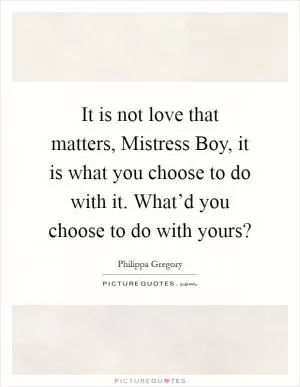 It is not love that matters, Mistress Boy, it is what you choose to do with it. What’d you choose to do with yours? Picture Quote #1