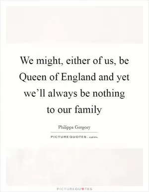 We might, either of us, be Queen of England and yet we’ll always be nothing to our family Picture Quote #1