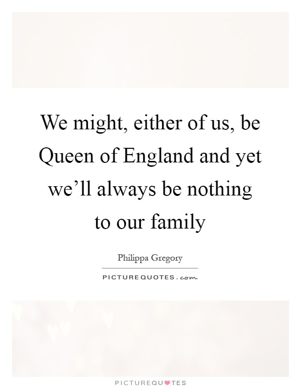 We might, either of us, be Queen of England and yet we'll always be nothing to our family Picture Quote #1