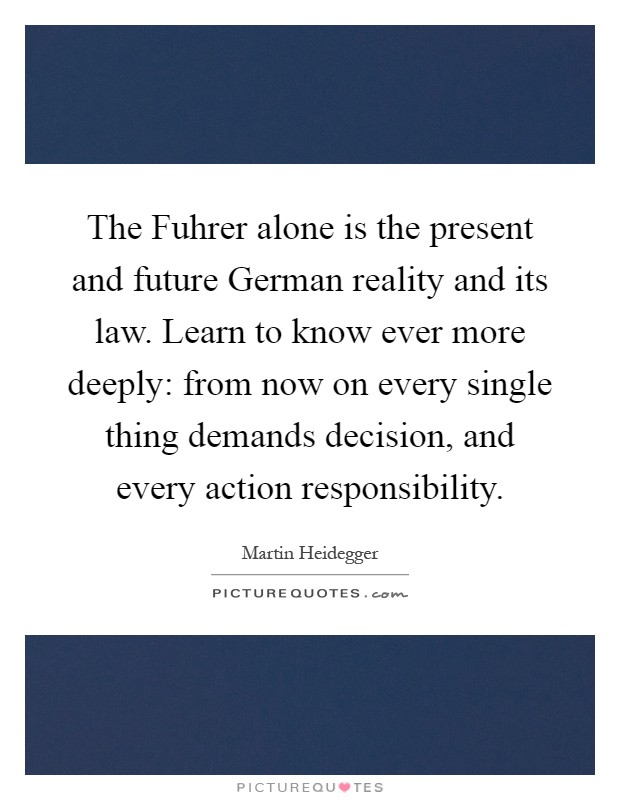 The Fuhrer alone is the present and future German reality and its law. Learn to know ever more deeply: from now on every single thing demands decision, and every action responsibility Picture Quote #1