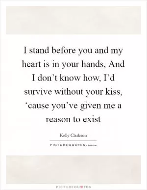 I stand before you and my heart is in your hands, And I don’t know how, I’d survive without your kiss, ‘cause you’ve given me a reason to exist Picture Quote #1