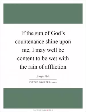 If the sun of God’s countenance shine upon me, I may well be content to be wet with the rain of affliction Picture Quote #1
