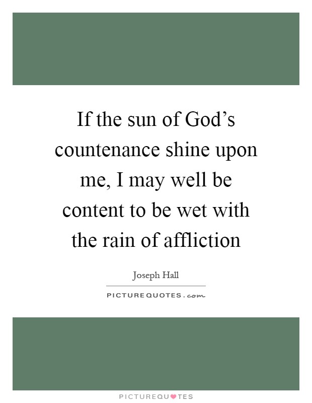 If the sun of God's countenance shine upon me, I may well be content to be wet with the rain of affliction Picture Quote #1