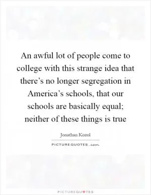 An awful lot of people come to college with this strange idea that there’s no longer segregation in America’s schools, that our schools are basically equal; neither of these things is true Picture Quote #1