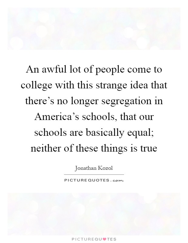 An awful lot of people come to college with this strange idea that there's no longer segregation in America's schools, that our schools are basically equal; neither of these things is true Picture Quote #1
