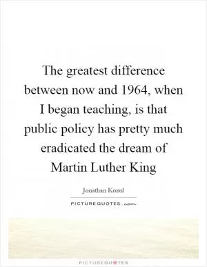 The greatest difference between now and 1964, when I began teaching, is that public policy has pretty much eradicated the dream of Martin Luther King Picture Quote #1
